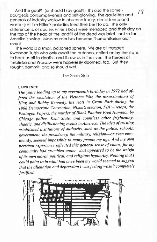 And the gool? (or should | say gaol?) It’s also the same - bourgeois consumptiveness and self-glorying. The gauleiters and generals of industry wallow in obscene luxury. decadence and waste - just ike Hifler’s paladins fried their best fo do. The only  3  difference is, of course, Hitler’s boys were menaced and their day on  the top of the heap of the landill of the dead was brief - not so for  Amerika’s swine. Mass murder has become "humanitarion cid.” even!  The worid is @ small, poisoned sphere. We are all frapped  Rwandan Tutsis who only await the bulchers, called on by the state,  fohack us all fo death - and fhrow us in the river. The heroes of Treblinka ond Worsaw were hopelessly doomed, foo. But they fought. dammit, and so should wel  The South Side  LAWRENCE  The years leading up 1o my seventeenth birthday in 1972 had of- fered the escalation of the Vietnam War, the assassinations of King and Bobby Kennedy, the riots in Grant Park during the 1968 Democratic Convention, Nixon’s election, FBI wiretaps, the Pentagon Papers, the murder of Black Panther Fred Hampion by Chicago police, Kent Staté, and countless other frightening, chaotic, and disillusioning events in America. The idea of trusting. established institutions of authority, such as the police, schools, government, the presidency, the military, religion—or even com- munity, seemed impossible to many people my age. And my own personal experience reflected this general sense of chaos, for my community had crumbled under what appeared 10 be the weight of its own moral, political, and religious hypocrisy. Nothing that I could point to in what had once been my world seemed to suggest that the alienation and depression I was feeling wasn’t completely Justified.  